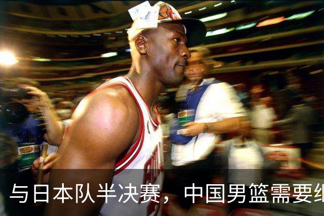 与日本队半决赛，中国男篮需要继续发挥内线优势+后场保持攻击力